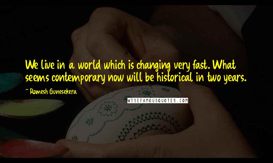 Romesh Gunesekera Quotes: We live in a world which is changing very fast. What seems contemporary now will be historical in two years.