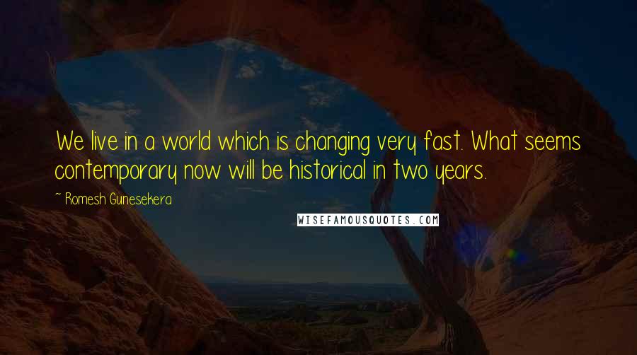 Romesh Gunesekera Quotes: We live in a world which is changing very fast. What seems contemporary now will be historical in two years.