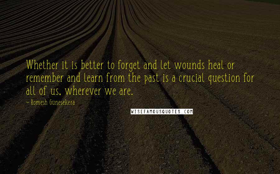 Romesh Gunesekera Quotes: Whether it is better to forget and let wounds heal or remember and learn from the past is a crucial question for all of us, wherever we are.