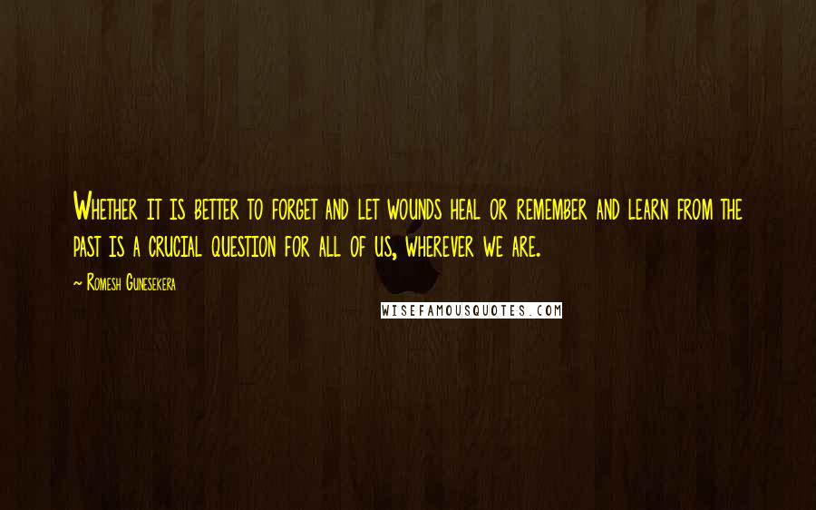 Romesh Gunesekera Quotes: Whether it is better to forget and let wounds heal or remember and learn from the past is a crucial question for all of us, wherever we are.