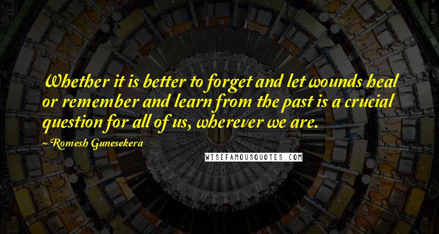 Romesh Gunesekera Quotes: Whether it is better to forget and let wounds heal or remember and learn from the past is a crucial question for all of us, wherever we are.