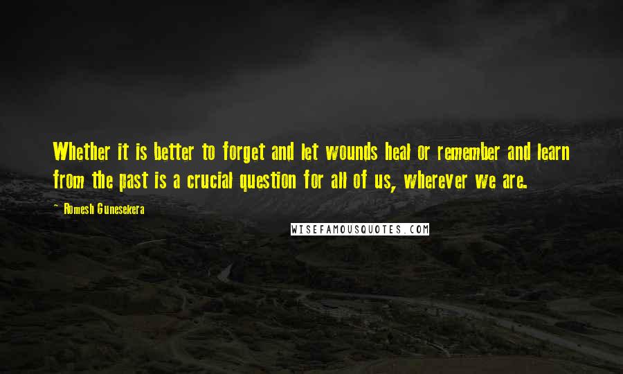Romesh Gunesekera Quotes: Whether it is better to forget and let wounds heal or remember and learn from the past is a crucial question for all of us, wherever we are.