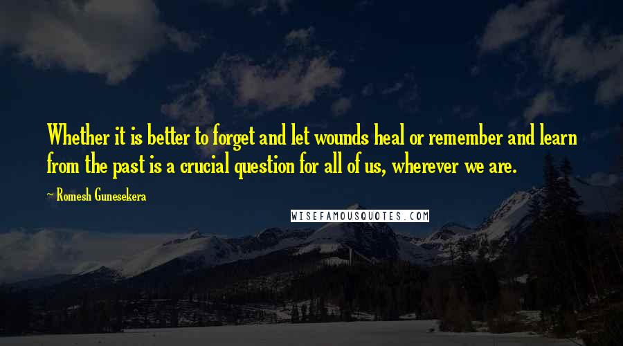 Romesh Gunesekera Quotes: Whether it is better to forget and let wounds heal or remember and learn from the past is a crucial question for all of us, wherever we are.