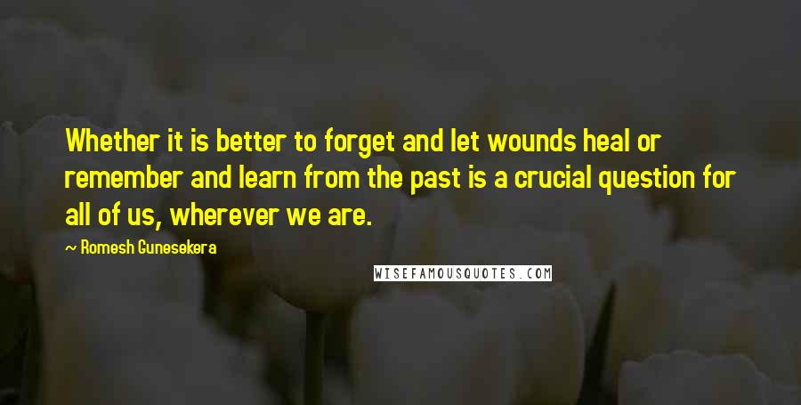 Romesh Gunesekera Quotes: Whether it is better to forget and let wounds heal or remember and learn from the past is a crucial question for all of us, wherever we are.