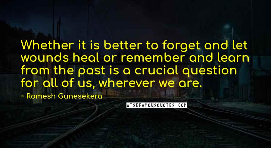 Romesh Gunesekera Quotes: Whether it is better to forget and let wounds heal or remember and learn from the past is a crucial question for all of us, wherever we are.