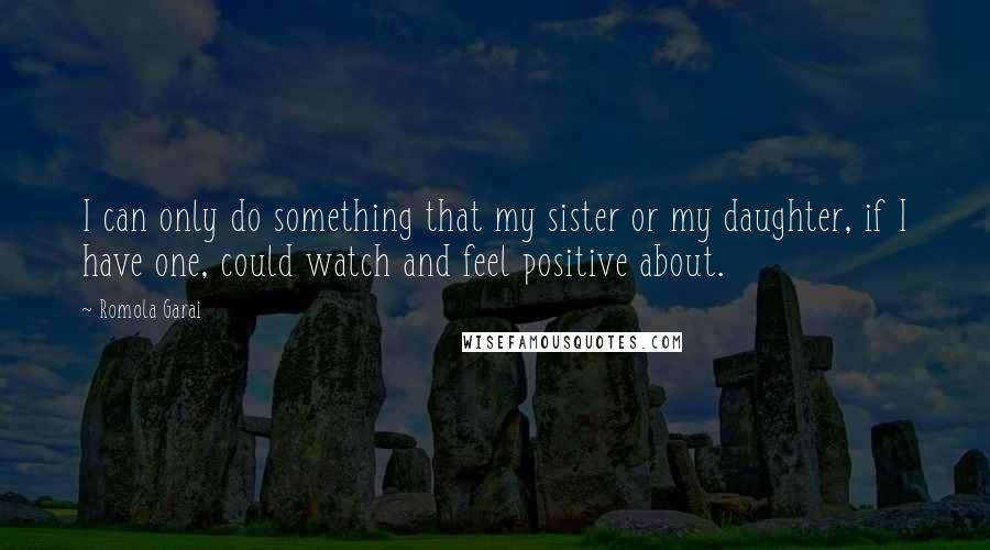 Romola Garai Quotes: I can only do something that my sister or my daughter, if I have one, could watch and feel positive about.