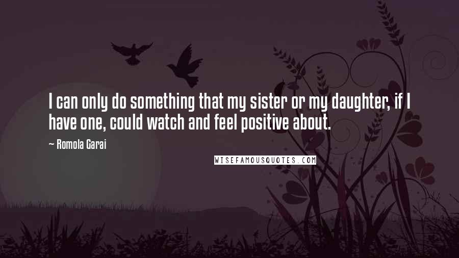 Romola Garai Quotes: I can only do something that my sister or my daughter, if I have one, could watch and feel positive about.