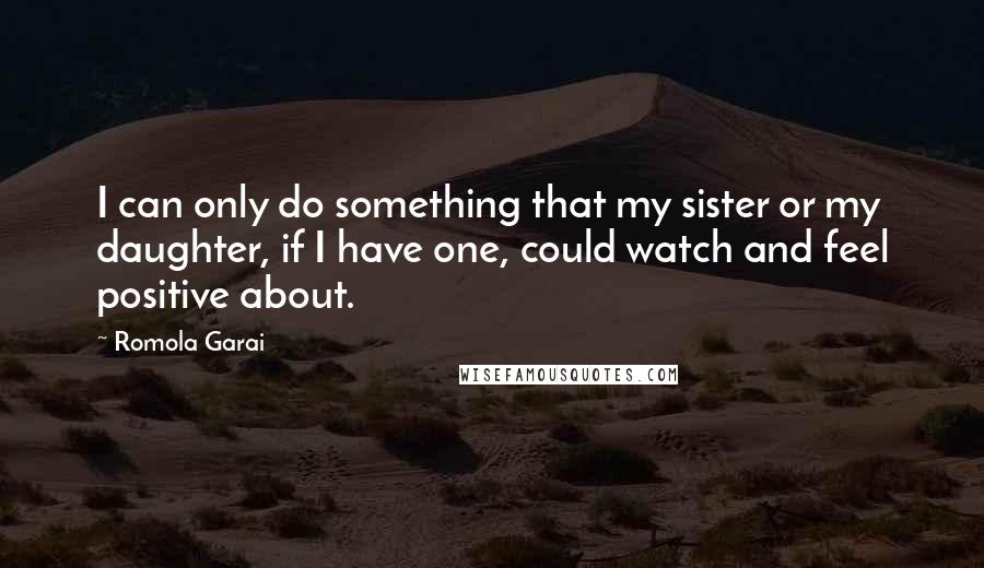Romola Garai Quotes: I can only do something that my sister or my daughter, if I have one, could watch and feel positive about.