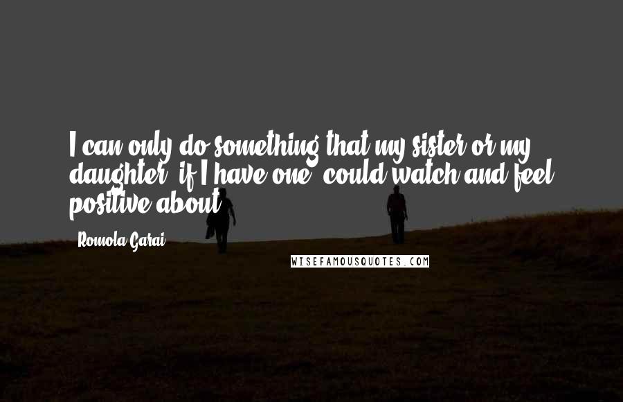 Romola Garai Quotes: I can only do something that my sister or my daughter, if I have one, could watch and feel positive about.