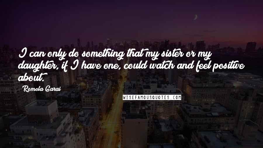 Romola Garai Quotes: I can only do something that my sister or my daughter, if I have one, could watch and feel positive about.