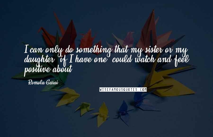 Romola Garai Quotes: I can only do something that my sister or my daughter, if I have one, could watch and feel positive about.