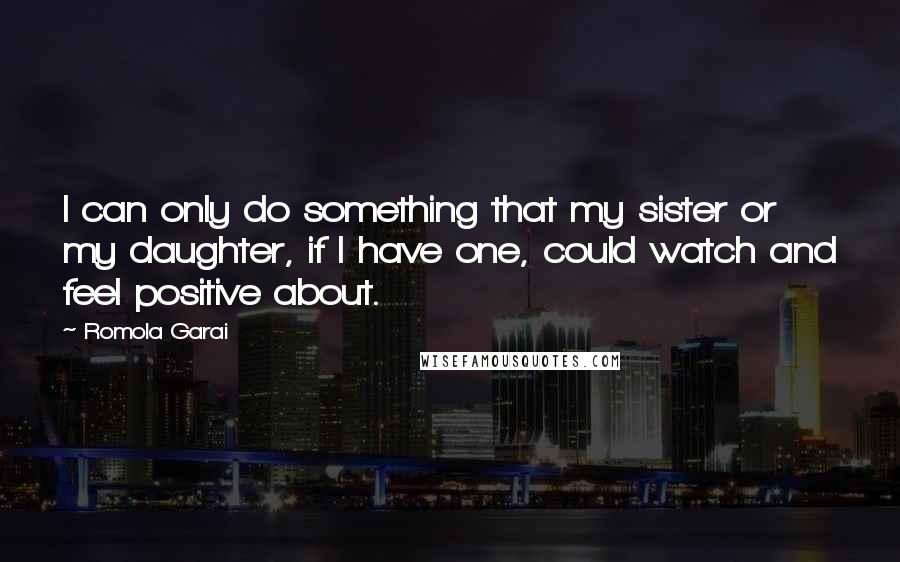 Romola Garai Quotes: I can only do something that my sister or my daughter, if I have one, could watch and feel positive about.