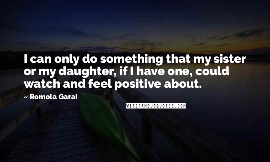 Romola Garai Quotes: I can only do something that my sister or my daughter, if I have one, could watch and feel positive about.