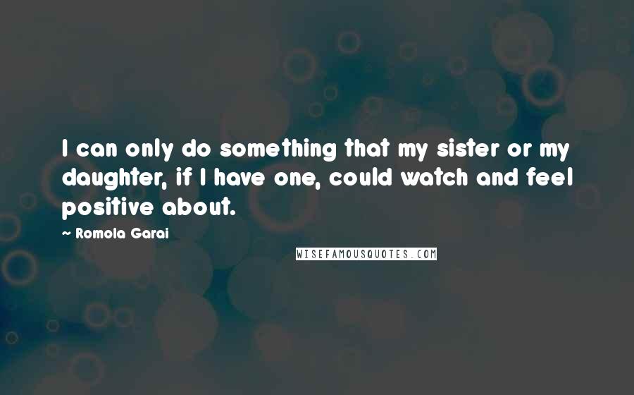 Romola Garai Quotes: I can only do something that my sister or my daughter, if I have one, could watch and feel positive about.