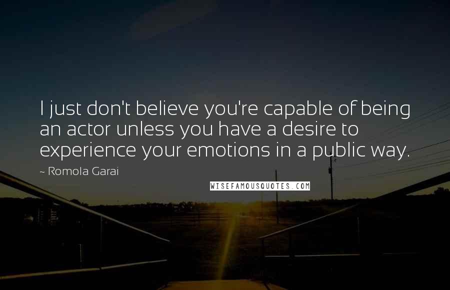 Romola Garai Quotes: I just don't believe you're capable of being an actor unless you have a desire to experience your emotions in a public way.