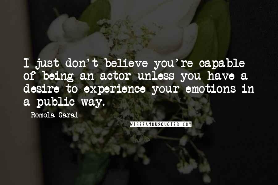 Romola Garai Quotes: I just don't believe you're capable of being an actor unless you have a desire to experience your emotions in a public way.