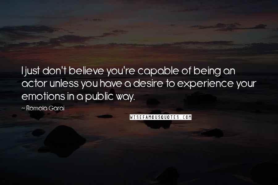 Romola Garai Quotes: I just don't believe you're capable of being an actor unless you have a desire to experience your emotions in a public way.