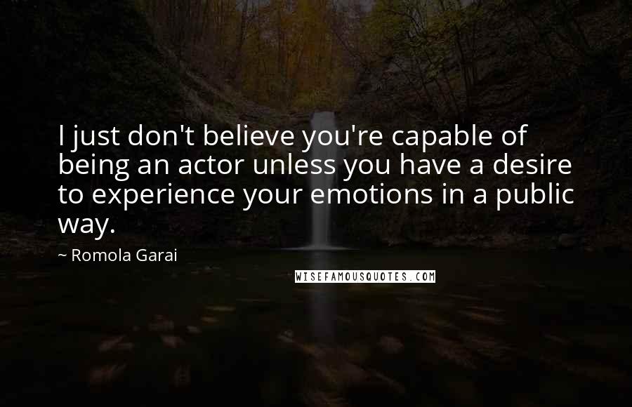 Romola Garai Quotes: I just don't believe you're capable of being an actor unless you have a desire to experience your emotions in a public way.