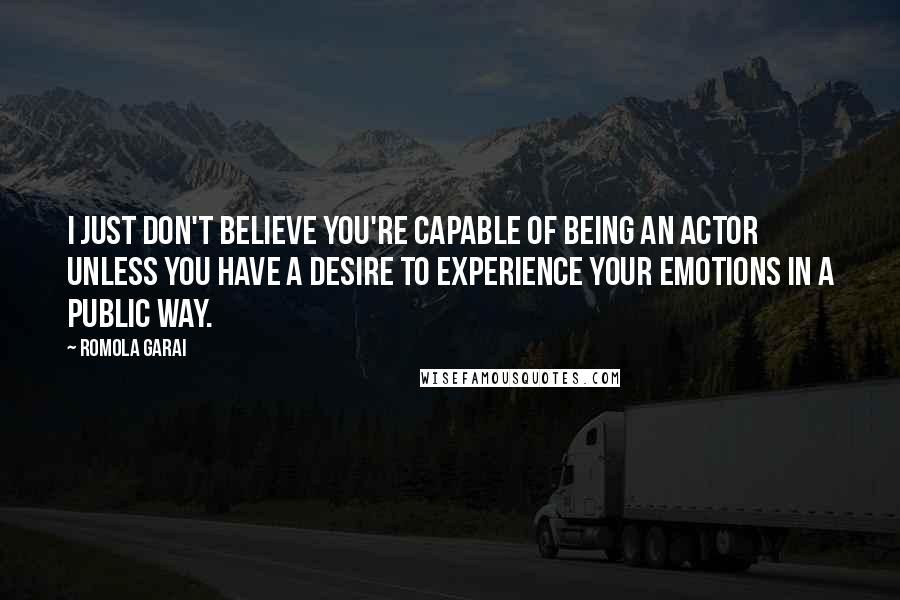 Romola Garai Quotes: I just don't believe you're capable of being an actor unless you have a desire to experience your emotions in a public way.