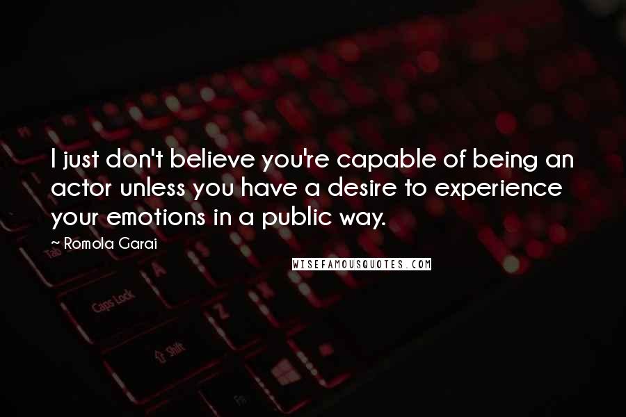 Romola Garai Quotes: I just don't believe you're capable of being an actor unless you have a desire to experience your emotions in a public way.