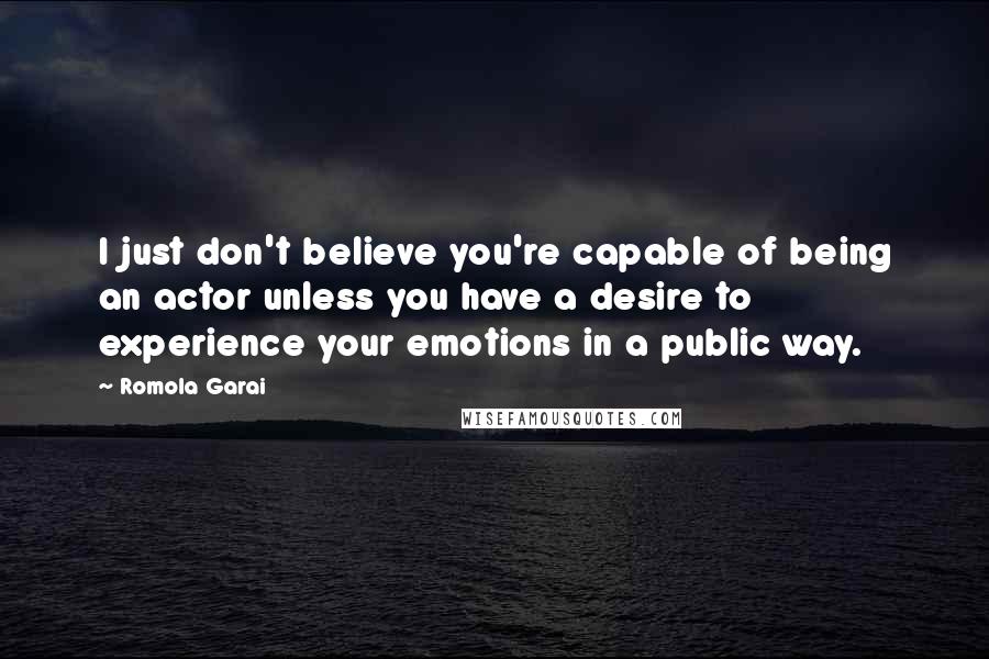 Romola Garai Quotes: I just don't believe you're capable of being an actor unless you have a desire to experience your emotions in a public way.