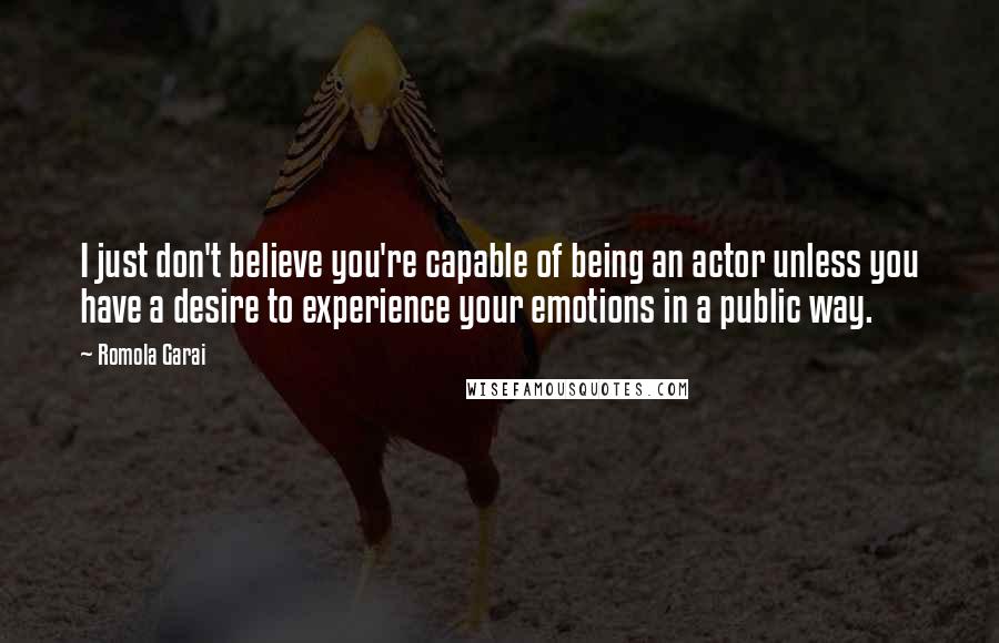 Romola Garai Quotes: I just don't believe you're capable of being an actor unless you have a desire to experience your emotions in a public way.
