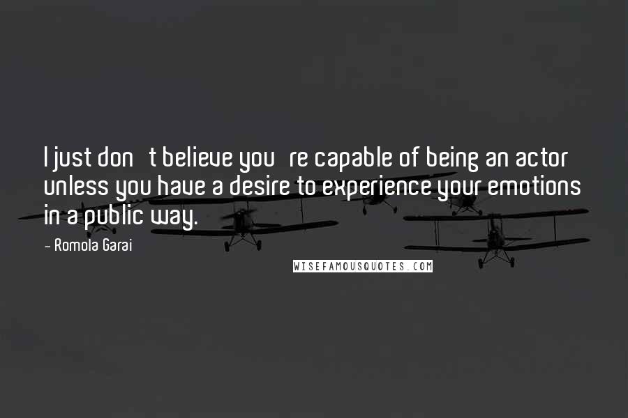 Romola Garai Quotes: I just don't believe you're capable of being an actor unless you have a desire to experience your emotions in a public way.