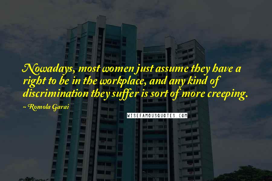 Romola Garai Quotes: Nowadays, most women just assume they have a right to be in the workplace, and any kind of discrimination they suffer is sort of more creeping.