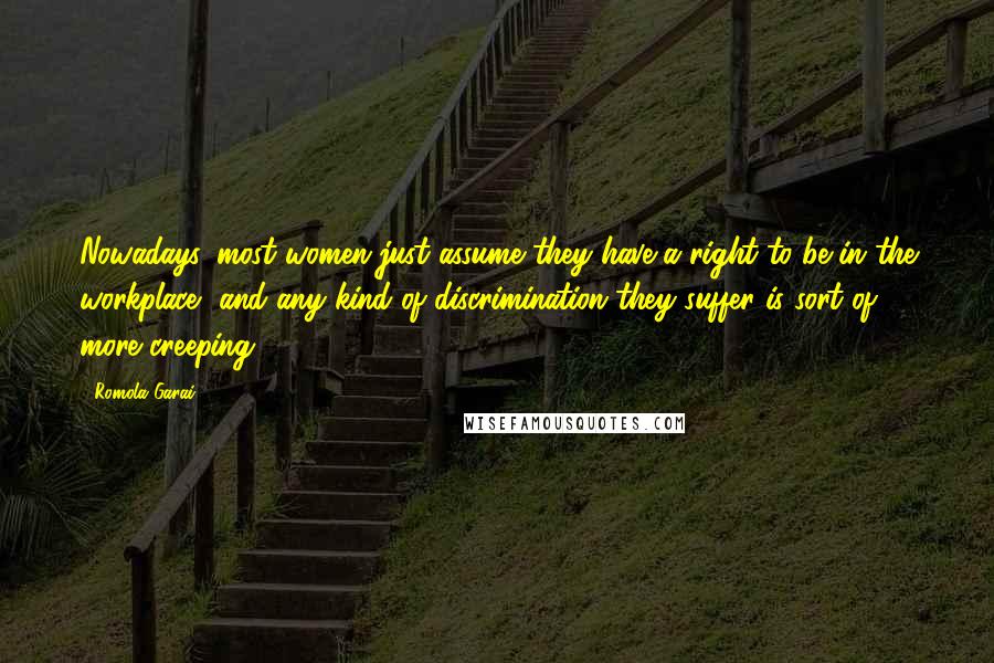 Romola Garai Quotes: Nowadays, most women just assume they have a right to be in the workplace, and any kind of discrimination they suffer is sort of more creeping.