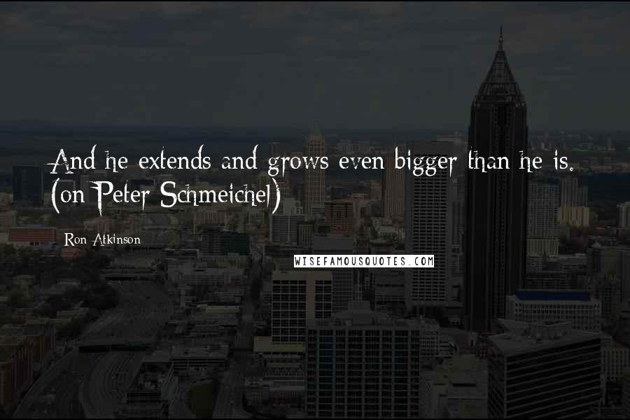 Ron Atkinson Quotes: And he extends and grows even bigger than he is. (on Peter Schmeichel)