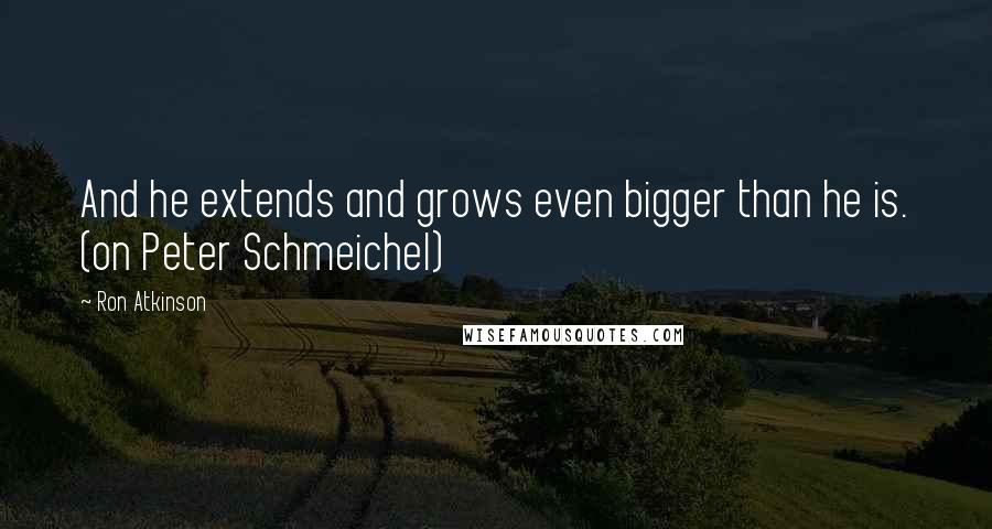 Ron Atkinson Quotes: And he extends and grows even bigger than he is. (on Peter Schmeichel)