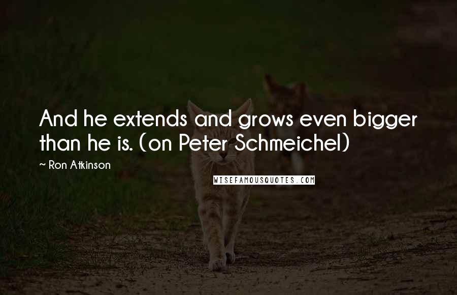 Ron Atkinson Quotes: And he extends and grows even bigger than he is. (on Peter Schmeichel)