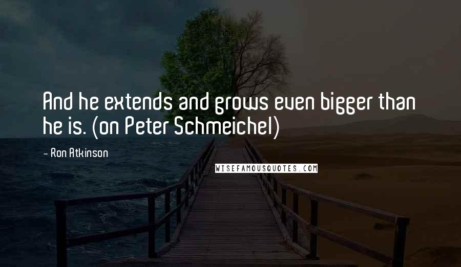 Ron Atkinson Quotes: And he extends and grows even bigger than he is. (on Peter Schmeichel)