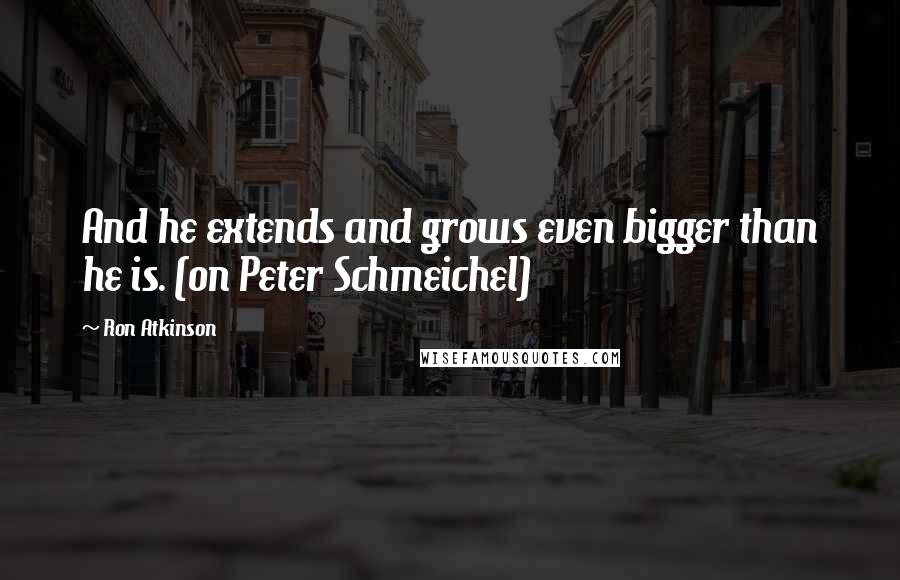 Ron Atkinson Quotes: And he extends and grows even bigger than he is. (on Peter Schmeichel)