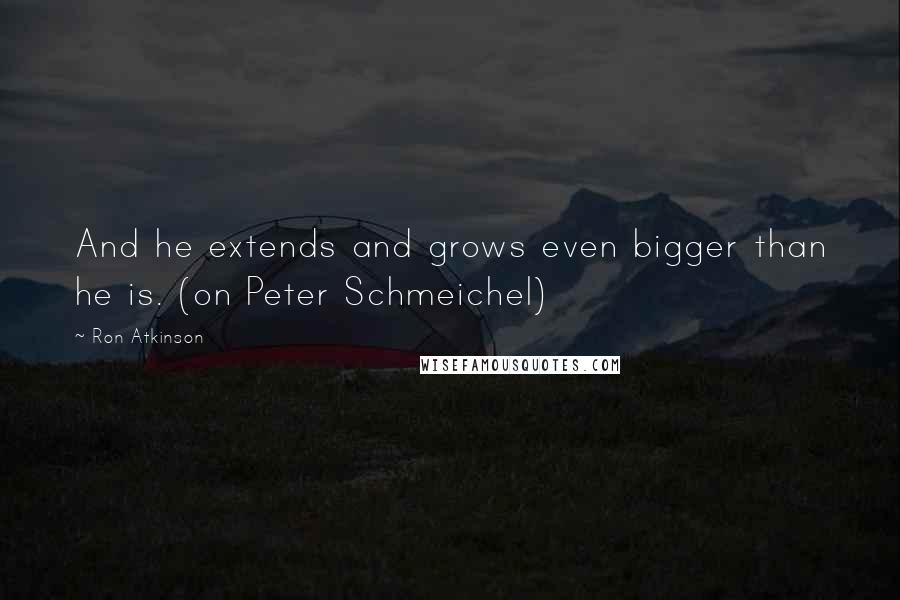 Ron Atkinson Quotes: And he extends and grows even bigger than he is. (on Peter Schmeichel)