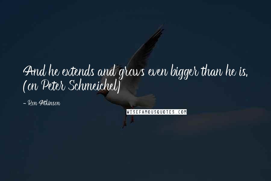 Ron Atkinson Quotes: And he extends and grows even bigger than he is. (on Peter Schmeichel)