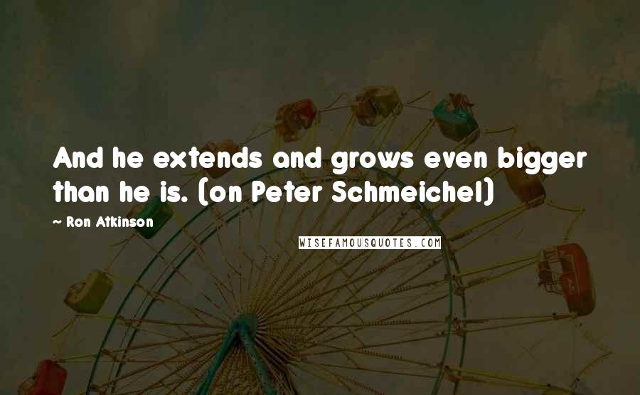 Ron Atkinson Quotes: And he extends and grows even bigger than he is. (on Peter Schmeichel)