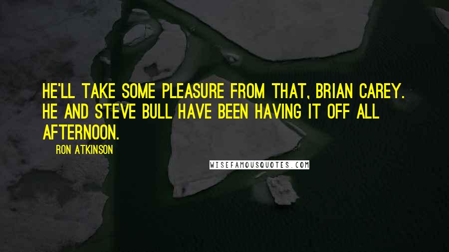 Ron Atkinson Quotes: He'll take some pleasure from that, Brian Carey. He and Steve Bull have been having it off all afternoon.