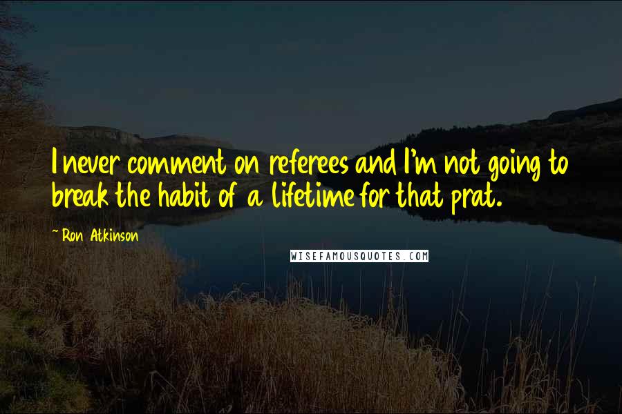 Ron Atkinson Quotes: I never comment on referees and I'm not going to break the habit of a lifetime for that prat.