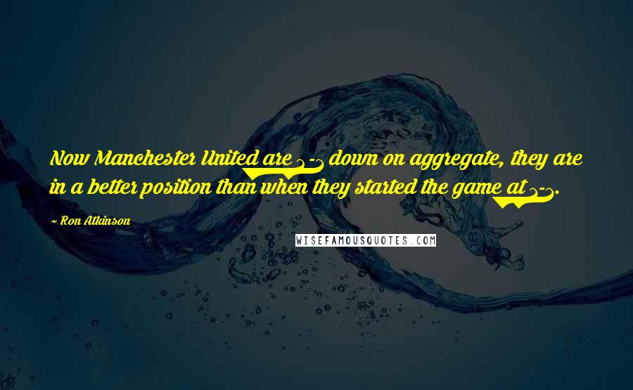 Ron Atkinson Quotes: Now Manchester United are 2-1 down on aggregate, they are in a better position than when they started the game at 1-1.