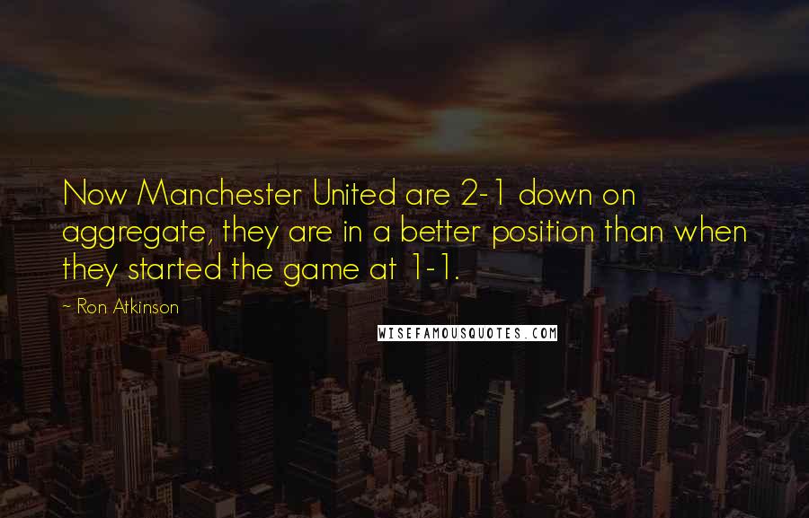 Ron Atkinson Quotes: Now Manchester United are 2-1 down on aggregate, they are in a better position than when they started the game at 1-1.