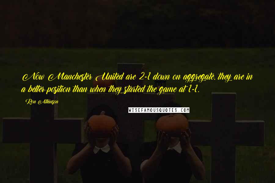 Ron Atkinson Quotes: Now Manchester United are 2-1 down on aggregate, they are in a better position than when they started the game at 1-1.