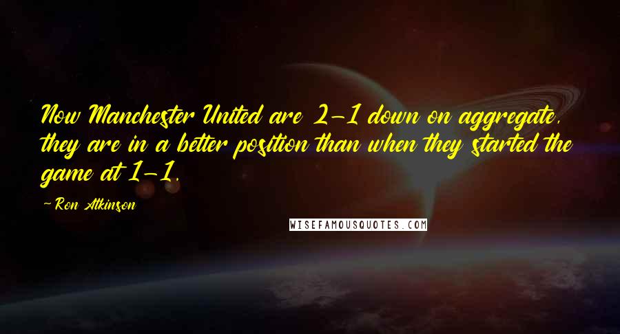 Ron Atkinson Quotes: Now Manchester United are 2-1 down on aggregate, they are in a better position than when they started the game at 1-1.