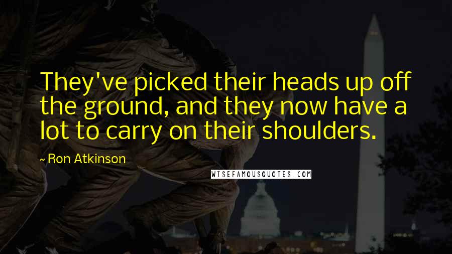 Ron Atkinson Quotes: They've picked their heads up off the ground, and they now have a lot to carry on their shoulders.