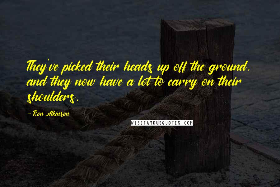 Ron Atkinson Quotes: They've picked their heads up off the ground, and they now have a lot to carry on their shoulders.