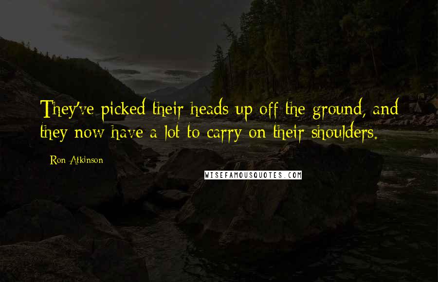 Ron Atkinson Quotes: They've picked their heads up off the ground, and they now have a lot to carry on their shoulders.