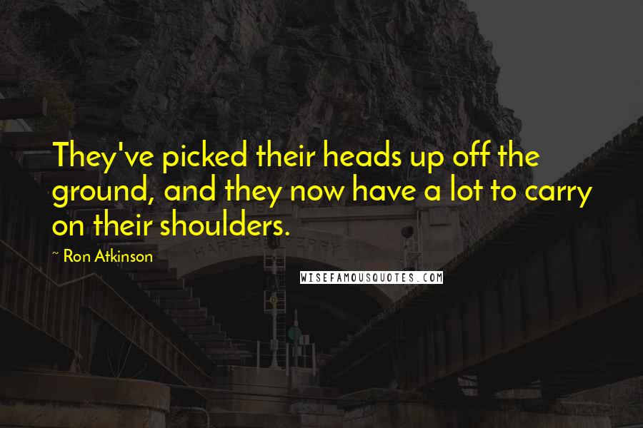 Ron Atkinson Quotes: They've picked their heads up off the ground, and they now have a lot to carry on their shoulders.