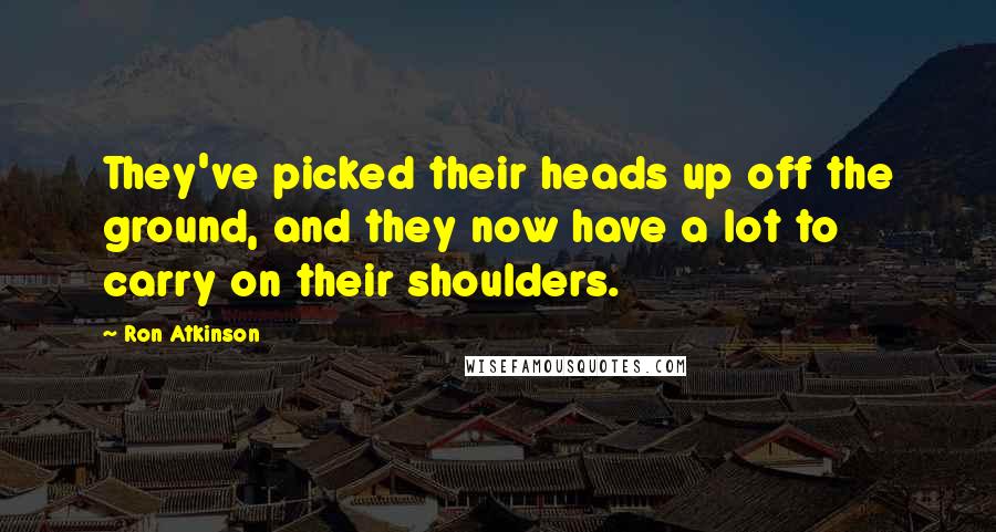 Ron Atkinson Quotes: They've picked their heads up off the ground, and they now have a lot to carry on their shoulders.