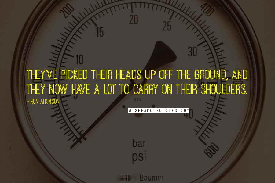 Ron Atkinson Quotes: They've picked their heads up off the ground, and they now have a lot to carry on their shoulders.