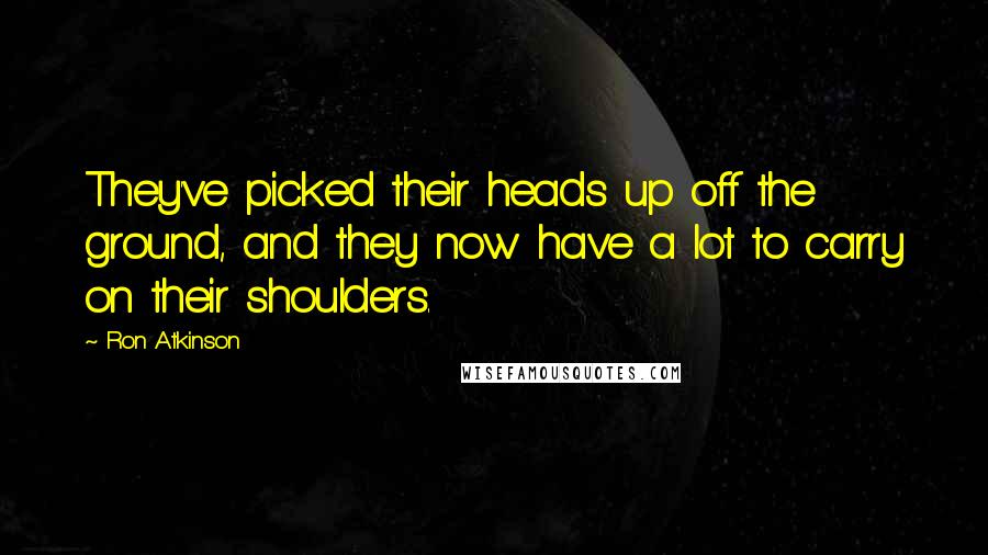 Ron Atkinson Quotes: They've picked their heads up off the ground, and they now have a lot to carry on their shoulders.